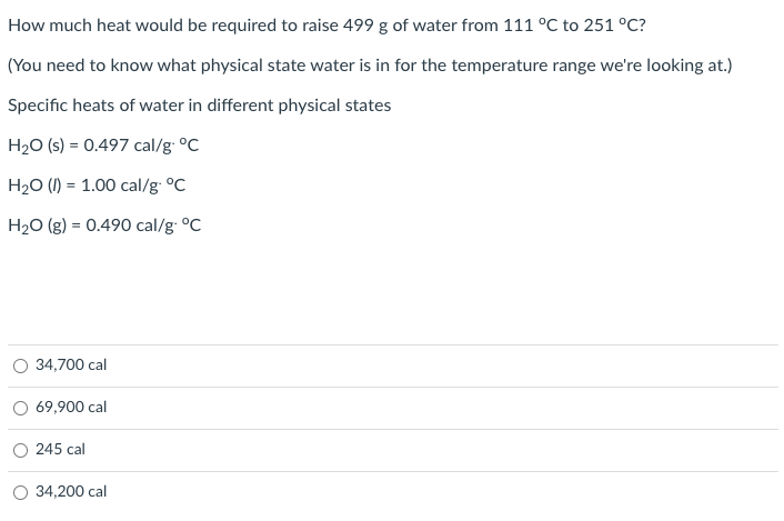 How much heat would be required to raise 499 g of water from 111 °C to 251 °C?
(You need to know what physical state water is in for the temperature range we're looking at.)
Specific heats of water in different physical states
H2O (s) = 0.497 cal/g °C
H20 (I) = 1.00 cal/g: °C
H20 (g) = 0.490 cal/g: °C
%3D
34,700 cal
69,900 cal
O 245 cal
O 34,200 cal
