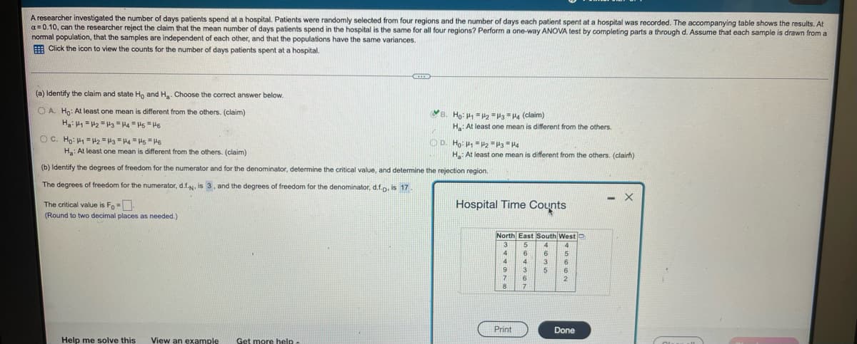 A researcher investigated the number of days patients spend at a hospital. Patients were randomly selected from four regions and the number of days each patient spent at a hospital was recorded. The accompanying table shows the results. At
a= 0.10, can the researcher reject the claim that the mean number of days patients spend in the hospital is the same for all four regions? Perform a one-way ANOVA test by completing parts a through d. Assume that each sample is drawn from a
normal population, that the samples are independent of each other, and that the populations have the same variances.
E Click the icon to view the counts for the number of days patients spent at a hospital.
(a) Identify the claim and state Ho and H. Choose the correct answer below.
O A. Ho: At least one mean is different from the others. (claim)
YB. Ho: H =H =H3 = H4 (claim)
Ha: At least one mean is different from the others.
OC. Ho: H =2 = Ha =H4 = Hs =H6
O D. Ho: P1 = P2 H3 "H4
H: At least one mean is different from the others. (clairh)
H: At least one mean is different from the others. (claim)
(b) Identify the degrees of freedom for the numerator and for the denominator, determine the critical value, and determine the rejection region.
The degrees of freedom for the numerator, d.f.N, is 3, and the degrees of freedom for the denominator, d.f.p. is 17.
The critical value is Fo =.
(Round to two decimal places as needed.)
Hospital Time Counts
North East South West C
3
5
4
4
6.
6
15
4
4
3
16
3
6
7
12
8
Print
Done
Help me solve this
View an example
Get more help
