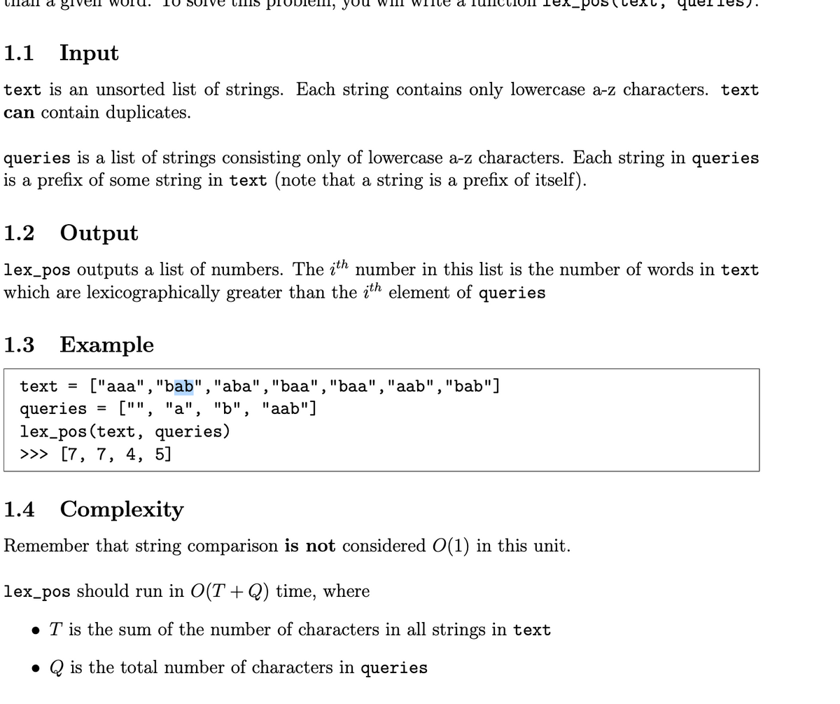 Cnan a 81
10 SUIVE CHIS proDiem, you wilh
WITCE a
-Pos
1.1 Input
text is an unsorted list of strings. Each string contains only lowercase a-z characters. text
can contain duplicates.
queries is a list of strings consisting only of lowercase a-z characters. Each string in queries
is a prefix of some string in text (note that a string is a prefix of itself).
1.2 Output
lex_pos outputs a list of numbers. The ith number in this list is the number of words in text
which are lexicographically greater than the ith element of queries
1.3 Example
text = ["aaa","bab","aba" ,"baa","baa","aab","bab"]
queries
lex_pos (text, queries)
>>> [7, 7, 4, 5]
["", "a", "b", "aab"]
=
1.4 Complexity
Remember that string comparison is not considered O(1) in this unit.
lex_pos should run in O(T + Q) time, where
• T is the sum of the number of characters in all strings in text
• Q is the total number of characters in queries
