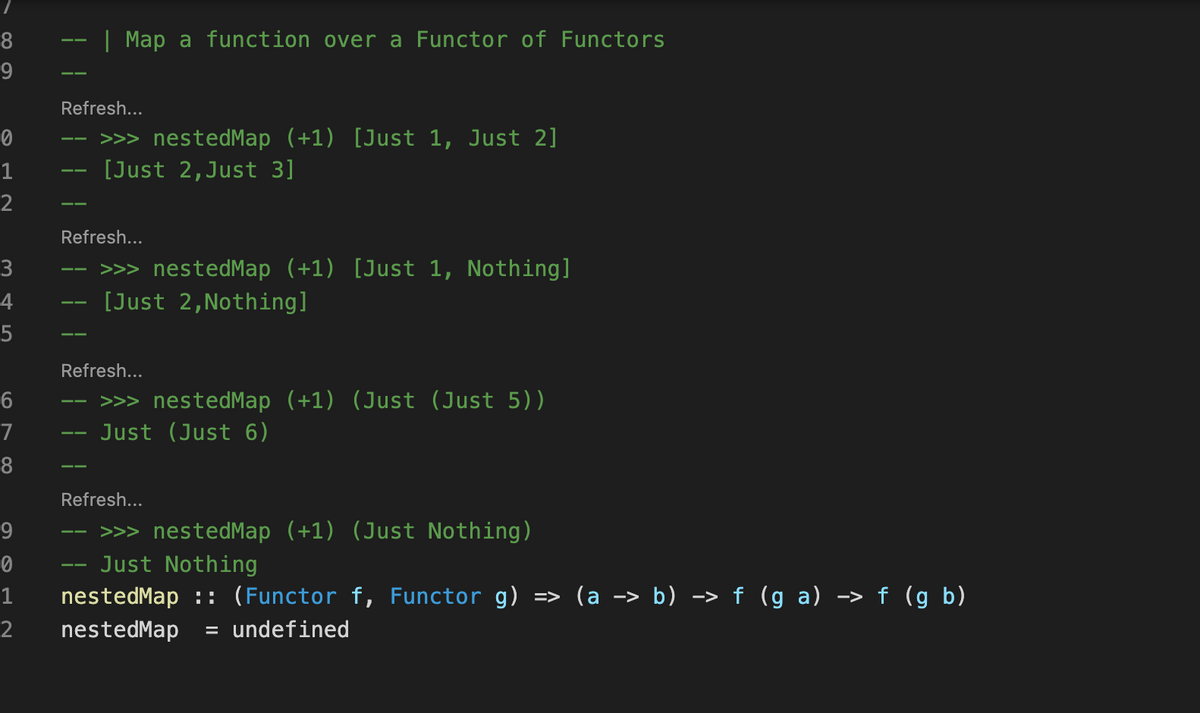 8
| Map a function over a Functor of Functors
--
9
Refresh...
>>> nestedMap (+1) [Just 1, Just 2]
[Just 2,Just 3]
1
2
Refresh...
>>> nestedMap (+1) [Just 1, Nothing]
[Just 2,Nothing]
3
4
Refresh...
>>> nestedMap (+1) (Just (Just 5))
Just (Just 6)
7
Refresh...
>>> nestedMap (+1) (Just Nothing)
Just Nothing
9
--
=> (a -> b) –> f (g a) -> f (g b)
nestedMap :: (Functor f, Functor g)
nestedMap
1
2
= undefined
