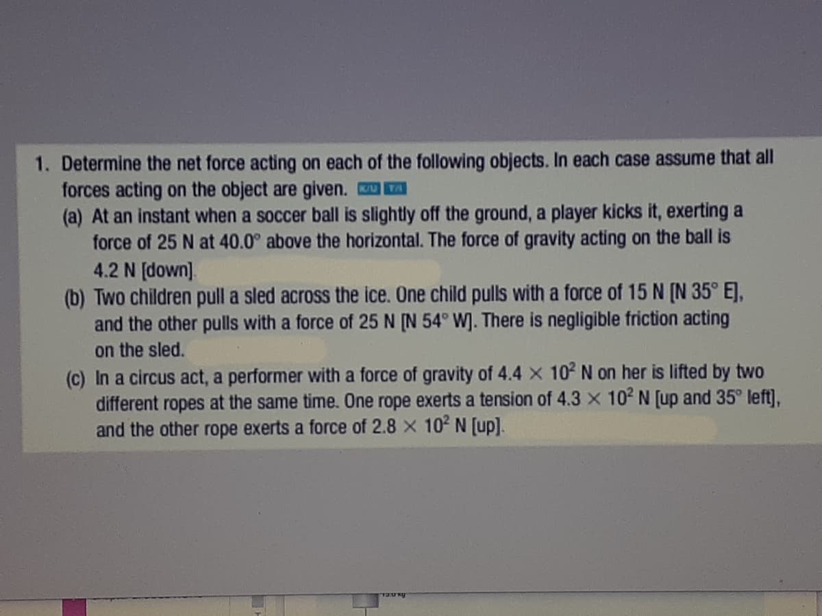 1. Determine the net force acting on each of the following objects. In each case assume that all
forces acting on the object are given. A
(a) At an instant when a soccer ball is slightly off the ground, a player kicks it, exerting a
force of 25 N at 40.0° above the horizontal. The force of gravity acting on the ball is
4.2 N [down].
(b) Two children pull a sled across the ice. One child pulls with a force of 15 N [N 35° EJ,
and the other pulls with a force of 25 N [N 54° W]. There is negligible friction acting
on the sled.
(c) In a circus act, a performer with a force of gravity of 4.4 x 102 N on her is lifted by two
different ropes at the same time. One rope exerts a tension of 4.3 x 102 N [up and 35° left],
and the other rope exerts a force of 2.8 x 102 N [up].
