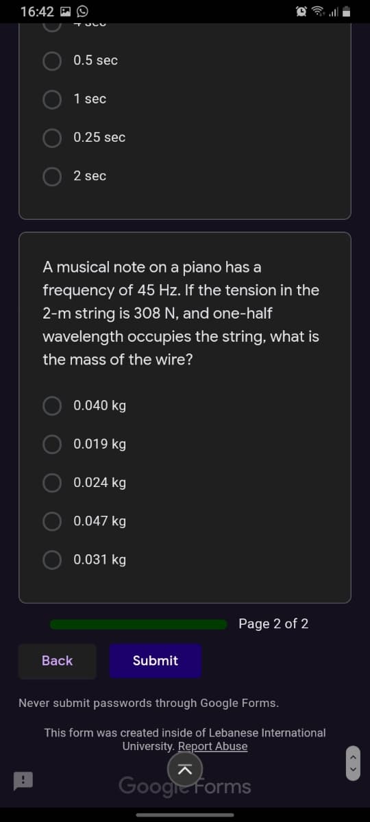 16:42 A O
0.5 sec
1 sec
0.25 sec
2 sec
A musical note on a piano has a
frequency of 45 Hz. If the tension in the
2-m string is 308 N, and one-half
wavelength occupies the string, what is
the mass of the wire?
O 0.040 kg
O 0.019 kg
O 0.024 kg
0.047 kg
O 0.031 kg
Page 2 of 2
Back
Submit
Never submit passwords through Google Forms.
This form was created inside of Lebanese International
University. Report Abuse
Googre Forms
O O O
O O
