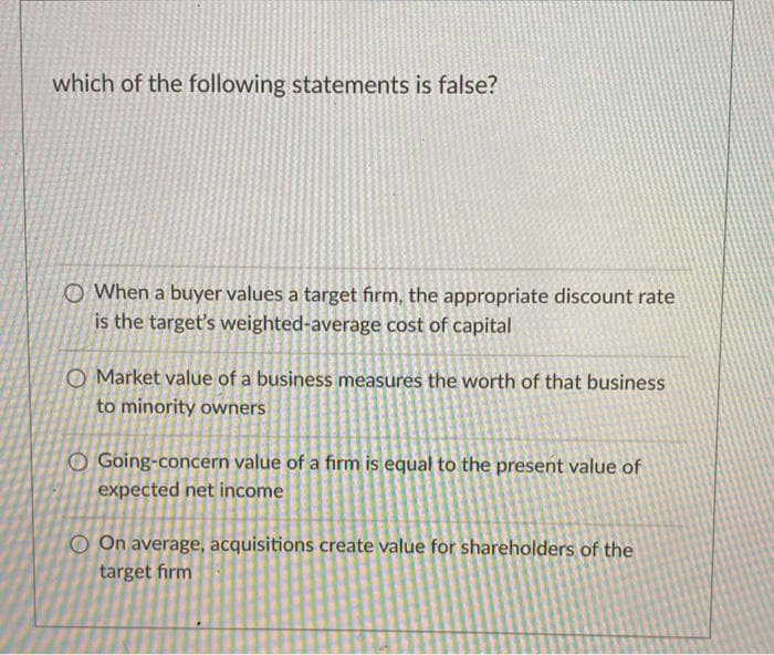 which of the following statements is false?
O When a buyer values a target firm, the appropriate discount rate
is the target's weighted-average cost of capital
O Market value of a business measures the worth of that business
to minority owners
O Going-concern value of a firm is equal to the present value of
expected net income
O On average, acquisitions create value for shareholders of the
target firm
