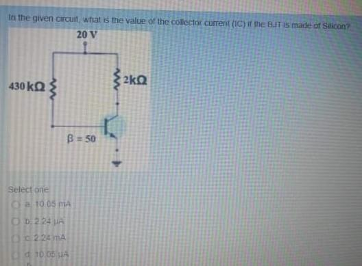 In the given circuit, what is the value of the collector current (IC) if the BJT is made of Silicon?
20 V
430kΩ Σ
B = 50
Select one
Ⓒa 10.05 mA
ⒸD. 2.24 JA
(2.24 mA
d 10.05 UA
ΚΩ