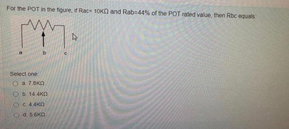 For the POT in the figure, if Rac= 10K and Rab-44% of the POT rated value, then Rbc equals:
mm.
b
Select one:
( a. 7.8KΩ
b. 14.4KQ
C. 4.4KQ
Od. 5.6KQ