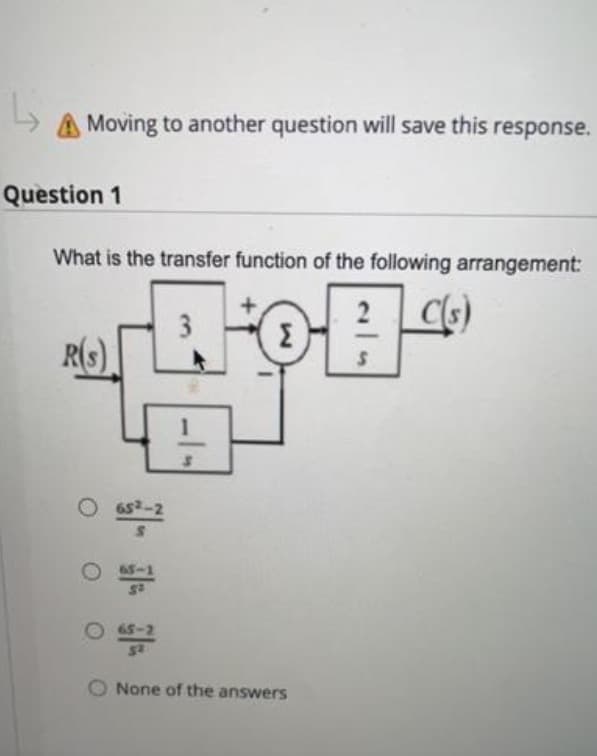 A Moving to another question will save this response.
Question 1
What is the transfer function of the following arrangement:
2
C(s)
R(S)
652-2
S
O65-1
S²
Σ
O 65-2
52
None of the answers
S