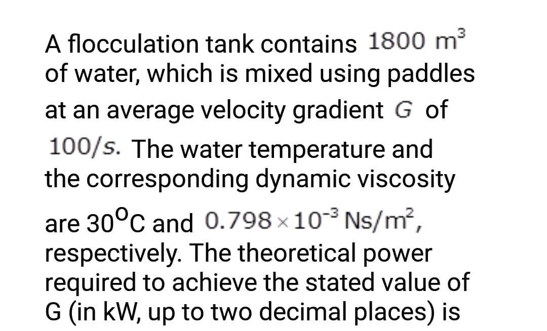 A flocculation tank contains 1800 m³
of water, which is mixed using paddles
at an average velocity gradient G of
100/s. The water temperature and
the corresponding dynamic viscosity
are 30°C and 0.798 × 10-³ Ns/m²,
respectively. The theoretical power
required to achieve the stated value of
G (in kW, up to two decimal places) is