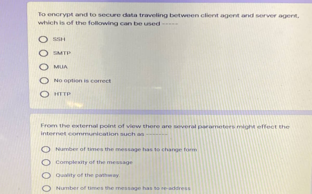 To encrypt and to secure data traveling between client agent and server agent,
which is of the following can be used
SSH
SMTP
MUA
No option is correct
HTTP
From the external point of view there are several parameters might effect the
internet communication such as
----
Number of times the message has to change form
Complexity of the message
Quality of the pathway.
Number of times the message has to re-address
O O O
