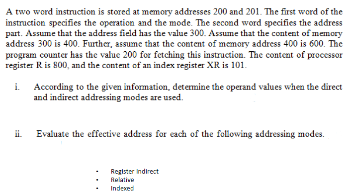 A two word instruction is stored at memory addresses 200 and 201. The first word of the
instruction specifies the operation and the mode. The second word specifies the address
part. Assume that the address field has the value 300. Assume that the content of memory
address 300 is 400. Further, assume that the content of memory address 400 is 600. The
program counter has the value 200 for fetching this instruction. The content of processor
register Ris 800, and the content of an index register XR is 101.
i. According to the given information, detemine the operand values when the direct
and indirect addressing modes are used.
ii.
Evaluate the effective address for each of the following addressing modes.
Register Indirect
Relative
Indexed
