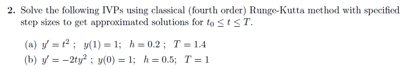 2. Solve the following IVPS using classical (fourth order) Runge-Kutta method with specified
step sizes to get approximated solutions for to <t<T.
(a) y' = t² ; y(1) = 1; h= 0.2 ; T= 1.4
(b) y = -2ty? ; y(0) = 1; h= 0.5; T=1
