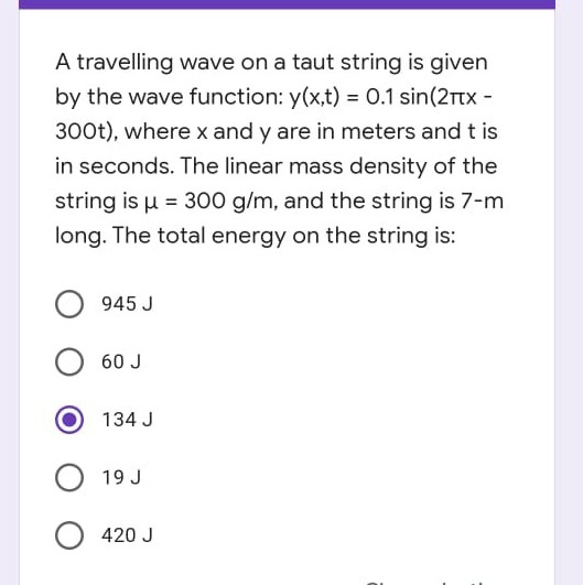A travelling wave on a taut string is given
by the wave function: y(x,t) = 0.1 sin(2rtx -
300t), where x and y are in meters and t is
in seconds. The linear mass density of the
string is u = 300 g/m, and the string is 7-m
long. The total energy on the string is:
945 J
60 J
134 J
19 J
420 J
