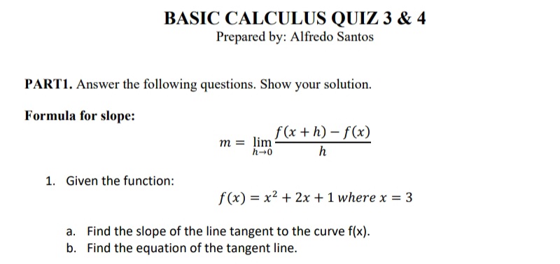 BASIC CALCULUS QUIZ 3 & 4
Prepared by: Alfredo Santos
PART1. Answer the following questions. Show your solution.
Formula for slope:
f (x + h) – f(x)
m = lim
h-0
h
1. Given the function:
f(x) = x2 + 2x + 1 where x = 3
a. Find the slope of the line tangent to the curve f(x).
b. Find the equation of the tangent line.

