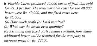 b- Florida Citrus produced 40,000 boxes of fruit that sold
for Rs. 3 per box. The total variable costs for the 40,000
boxes were Rs. 60,000, and the fixed costs were
Rs. 75,000.
(a) How much profit (or loss) resulted?
(b) What was the break-even quantity?
(c) Assuming that fixed costs remain constant, how
additional boxes will be required for the company to
increase profit by Rs. 22500.
тапy
