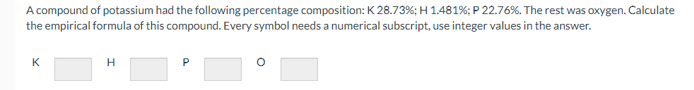 A compound of potassium had the following percentage composition: K 28.73%; H 1.481%; P 22.76%. The rest was oxygen. Calculate
the empirical formula of this compound. Every symbol needs a numerical subscript, use integer values in the answer.
K
H
