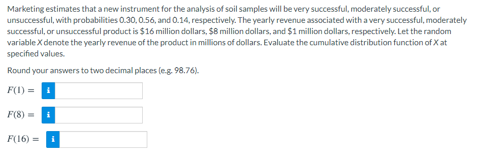 Marketing estimates that a new instrument for the analysis of soil samples will be very successful, moderately successful, or
unsuccessful, with probabilities 0.30, 0.56, and 0.14, respectively. The yearly revenue associated with a very successful, moderately
successful, or unsuccessful product is $16 million dollars, $8 million dollars, and $1 million dollars, respectively. Let the random
variable X denote the yearly revenue of the product in millions of dollars. Evaluate the cumulative distribution function of X at
specified values.
Round your answers to two decimal places (e.g. 98.76).
F(1) = i
F(8) :
i
F(16) :
i
