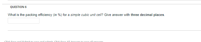 QUESTION 6
What is the packing efficiency (in %) for a simple cubic unit cell? Give answer with three decimal places.
Click Squg and Suhmit to coug and cubmit Click Sae 4
nare ts caua all anc e
