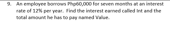 9. An employee borrows Php60,000 for seven months at an interest
rate of 12% per year. Find the interest earned called Int and the
total amount he has to pay named Value.
