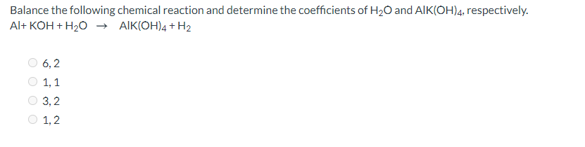Balance the following chemical reaction and determine the coefficients of H2O and AIK(OH)4, respectively.
Al+ KOH + H20 → AIK(OH)4 + H2
6, 2
1, 1
O 3,2
1, 2
