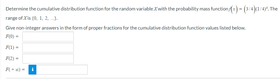 Determine the cumulative distribution function for the random variable Xwith the probability mass function fx) = (3/4)(1/4)*. The
range of Xis {0, 1, 2, ...}.
Give non-integer answers in the form of proper fractions for the cumulative distribution function values listed below.
F(0) =
F(1) =
F(2) =
F( + 0) =
i
