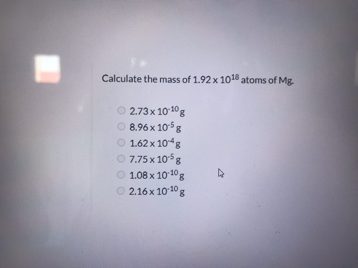 Calculate the mass of 1.92 x 1018 atoms of Mg.
O 2.73 x 10-10g
O 8.96 x 10-5 g
O 1.62 x 104g
7.75 x 10-5 g
O 1.08 x 10 10g
2.16 x 10 10 g
