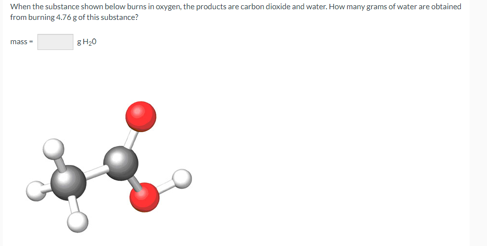 When the substance shown below burns in oxygen, the products are carbon dioxide and water. How many grams of water are obtained
from burning 4.76 g of this substance?
g H20
mass =
