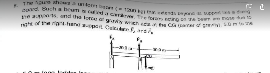 the supports, and the force of gravity which acts at the CG (center of gravity), 5.0 m to the
S. The figure shows a uniform beam (= 1200 kg) that extends beyond its support like a diving
right of the right-hand support. Calculate F and F
board. Such a beam is called a cantilever. The forces acting on the beam are those due to
-20.0 m
-30,0 m-
mg
long ladd
