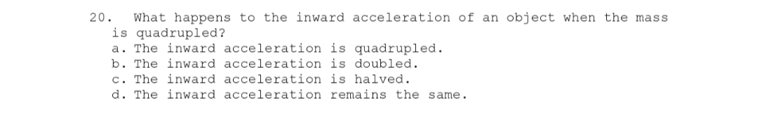 20. What happens to the inward acceleration of an object when the mass
is quadrupled?
a. The inward acceleration is quadrupled.
b. The inward acceleration is doubled.
c. The inward acceleration is halved.
d. The inward acceleration remains the same.