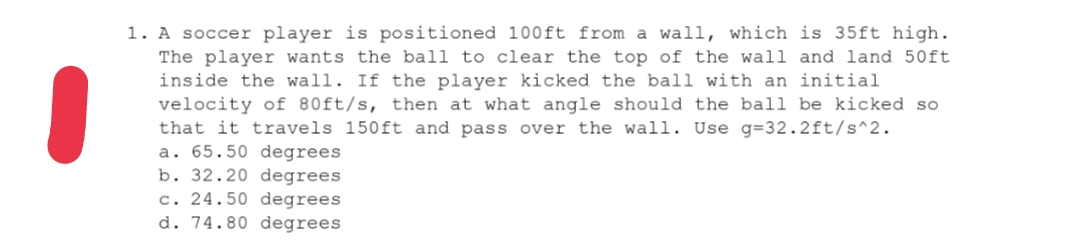 1. A soccer player is positioned 100ft from a wall, which is 35ft high.
The player wants the ball to clear the top of the wall and land 50ft
inside the wall. If the player kicked the ball with an initial
velocity of 80ft/s, then at what angle should the ball be kicked so
that it travels 150ft and pass over the wall. Use g=32.2ft/s^2.
a. 65.50 degrees
b. 32.20 degrees
c. 24.50 degrees
d. 74.80 degrees