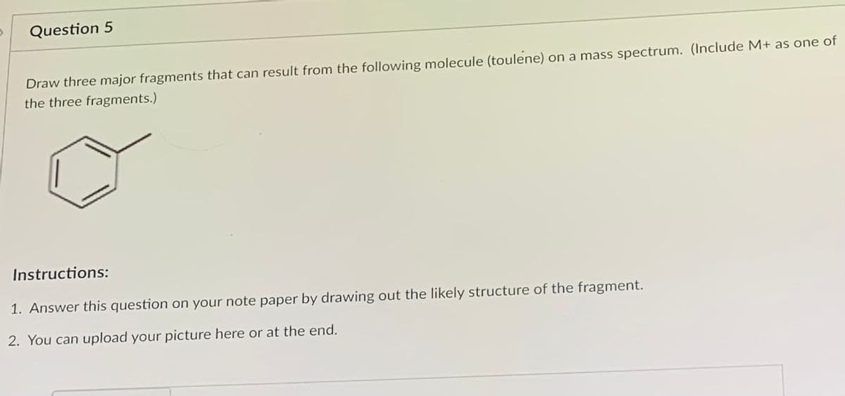 Question 5
Draw three major fragments that can result from the following molecule (toulene) on a mass spectrum. (Include M+ as one of
the three fragments.)
Instructions:
1. Answer this question on your note paper by drawing out the likely structure of the fragment.
2. You can upload your picture here or at the end.