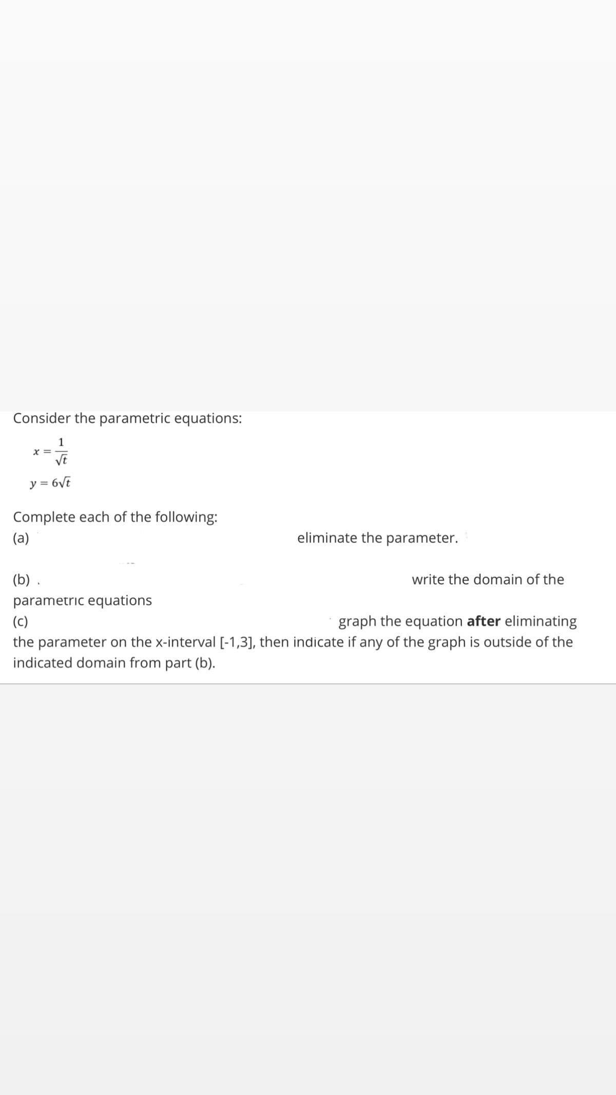 Consider the parametric equations:
1
x =
VE
y = 6Vt
Complete each of the following:
(a)
eliminate the parameter.
(b) .
write the domain of the
parametric equations
(c)
graph the equation after eliminating
the parameter on the x-interval [-1,3], then indicate if any of the graph is outside of the
indicated domain from part (b).
