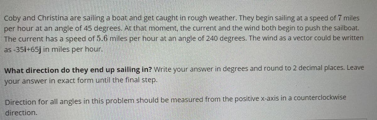 Coby and Christina are sailing a boat and get caught in rough weather. They begin sailing at a speed of 7 miles
per hour at an angle of 45 degrees. At that moment, the current and the wind both begin to push the sailboat.
The current has a speed of 5.6 miles per hour at an angle of 240 degrees. The wind as a vector could be written
as -35i+65j in miles per hour.
What direction do they end up sailing in? Write your answer in degrees and round to 2 decimal places. Leave
your answer in exact form until the final step.
Direction for all angles in this problem should be measured from the positive x-axis in a counterclockwise
direction.
