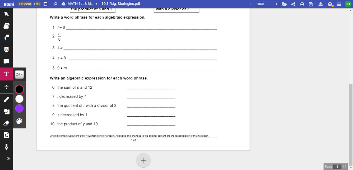 Kami Student Edu O
A MATH 1st & M.
10.1 Rdg. Strategies.pdf
2, = IH
104%
the proauct of 5 and x
with a divisor of z
Write a word phrase for each algebraic expression.
1. t-8
in
2
6.
3. 4w
4. z + 8
***
5. 9•m
T
24
Write an algebraic expression for each word phrase.
6. the sum of p and 12
7. i decreased by 7
8. the quotient of r with a divisor of 3
9. z decreased by 1
10. the product of y and 19
Original content Copyright © by Houghton Miffin Harcourt. Additions and changes to the original content are the responsibility of the instructor.
194
>>
Page
•l•
