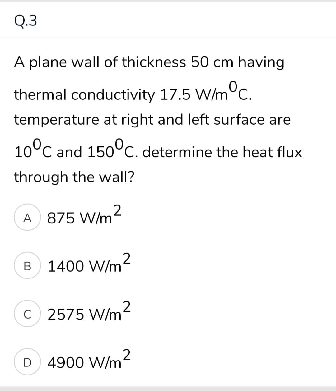 Q.3
A plane wall of thickness 50 cm having
thermal conductivity 17.5 W/m°c.
temperature at right and left surface are
10°C and 15o°c. determine the heat flux
through the wall?
A 875 W/m
B
1400 W/m
C
2575 W/m2
D
4900 W/m2
