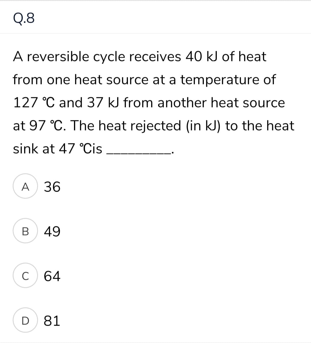 Q.8
A reversible cycle receives 40 kJ of heat
from one heat source at a temperature of
127 °C and 37 kJ from another heat source
at 97 °C. The heat rejected (in kJ) to the heat
sink at 47 °Cis
A
36
В
49
C
64
D 81
