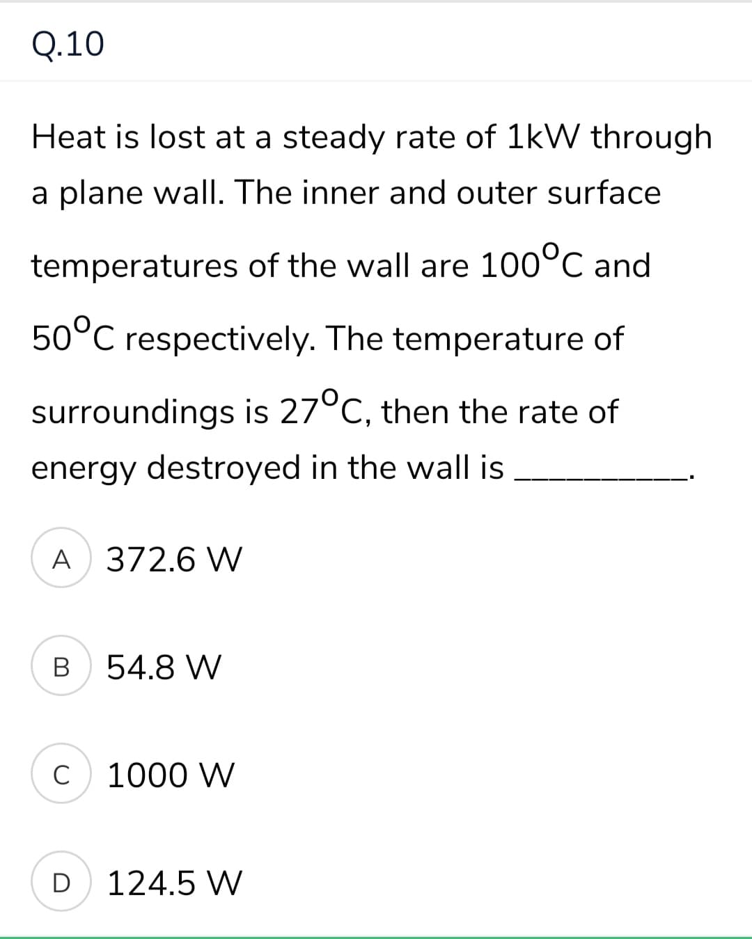 Q.10
Heat is lost at a steady rate of 1kW through
a plane wall. The inner and outer surface
temperatures of the wall are 100°C and
50°C respectively. The temperature of
surroundings is 27°C, then the rate of
energy destroyed in the wall is
A 372.6 W
В
54.8 W
C
1000 W
D
124.5 W
