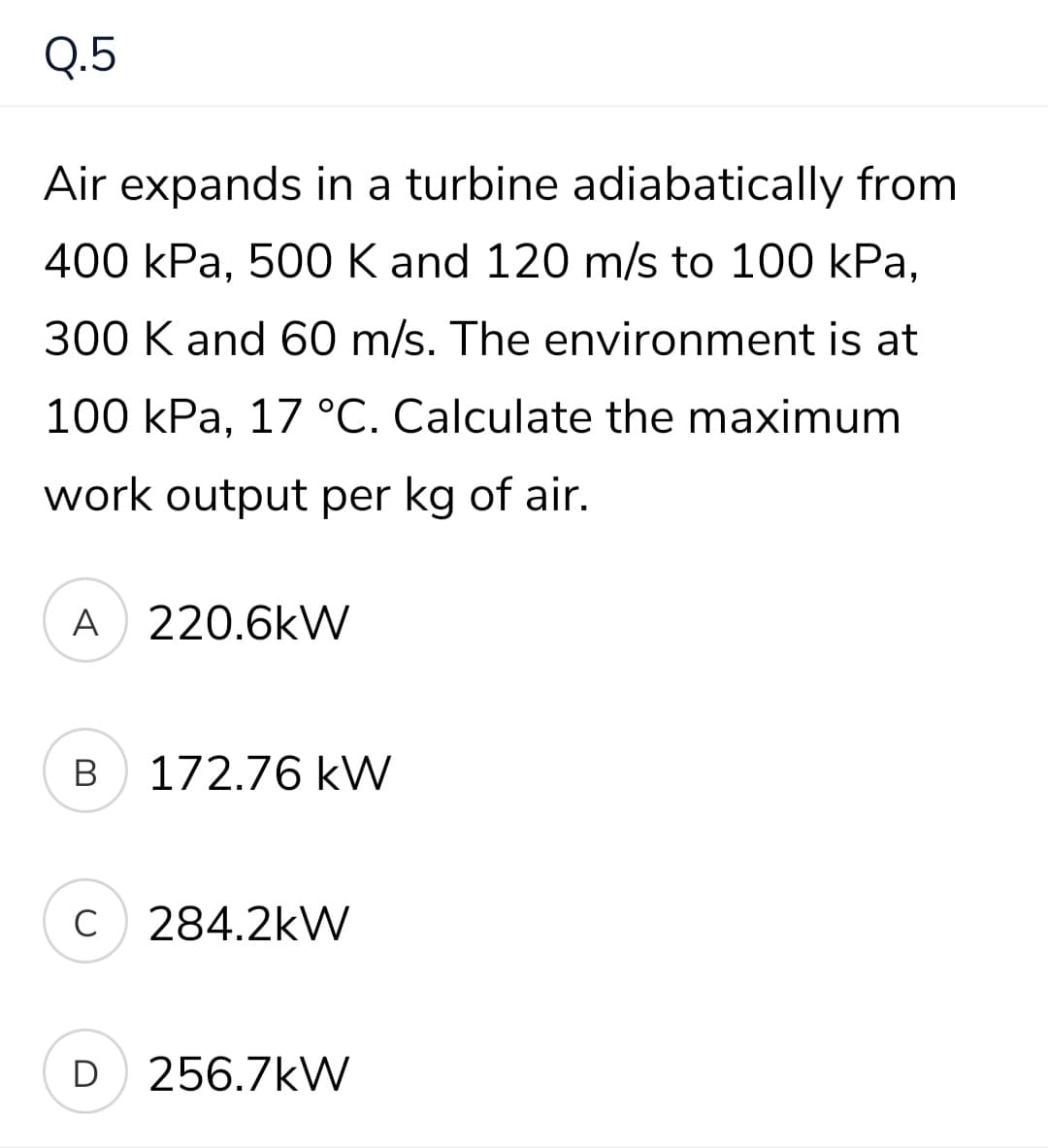Q.5
Air expands in a turbine adiabatically from
400 kPа, 50О К and 120 m/s to 100 kPa,
300 K and 60 m/s. The environment is at
100 kPa, 17 °C. Calculate the maximum
work output per kg of air.
A 220.6kW
В
172.76 kW
C
284.2kW
D
256.7kW

