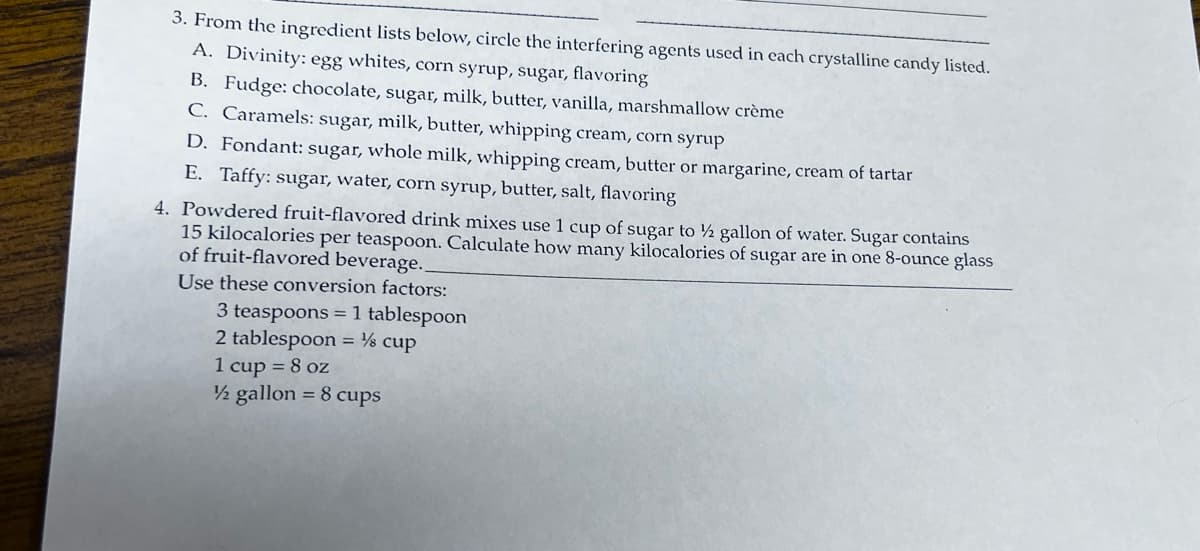3. From the ingredient lists below, circle the interfering agents used in each crystalline candy listed.
A. Divinity: egg whites, corn syrup, sugar, flavoring
B. Fudge: chocolate, sugar, milk, butter, vanilla, marshmallow crème
C. Caramels: sugar, milk, butter, whipping cream, corn syrup
D. Fondant: sugar, whole milk, whipping cream, butter or margarine, cream of tartar
E. Taffy: sugar, water, corn syrup, butter, salt, flavoring
4. Powdered fruit-flavored drink mixes use 1 cup of sugar to ½ gallon of water. Sugar contains
15 kilocalories per teaspoon. Calculate how many kilocalories of sugar are in one 8-ounce glass
of fruit-flavored beverage.
Use these conversion factors:
3 teaspoons = 1 tablespoon
2 tablespoon = ½ cup
1 cup = 8 oz
½ gallon = 8 cups
