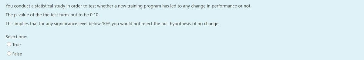 You conduct a statistical study in order to test whether a new training program has led to any change in performance or not.
The p-value of the the test turns out to be 0.10.
This implies that for any significance level below 10% you would not reject the null hypothesis of no change.
Select one:
True
False
