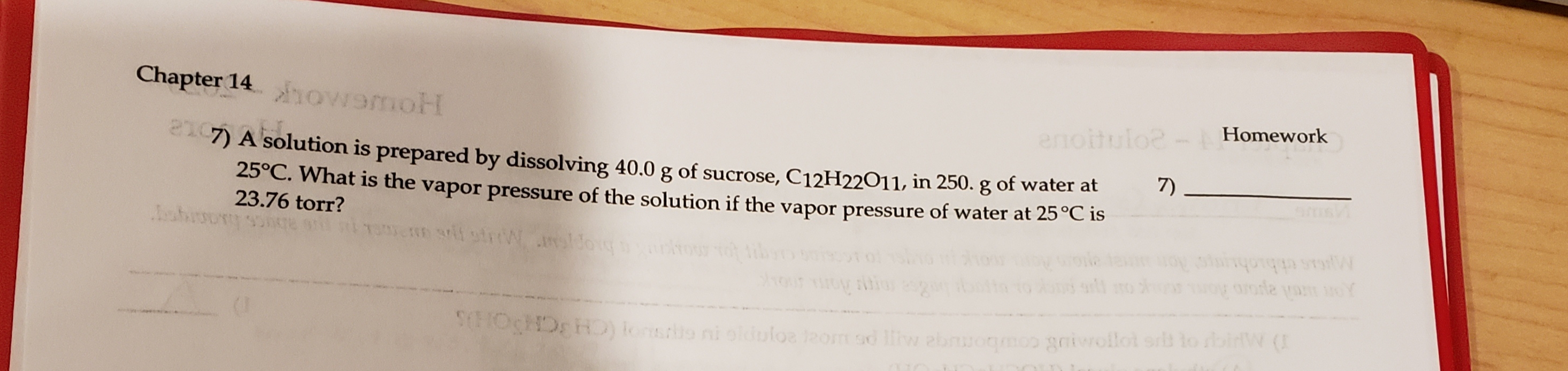 Chapter 14owamoH
Homework
enoitulo?
210
7)
7) A solution is prepared by dissolving 40.0 g of sucrose, C12H22O11, in 250. g of water at
25°C. What is the vapor pressure of the solution if the vapor pressure of water at 25°C is
23.76 torr?
Ms ethiohuns Aor
OCDHD) lonsro ni olduloe lzom sd liiw ebnuogmoo gaiwollot sr lo rbinW (
