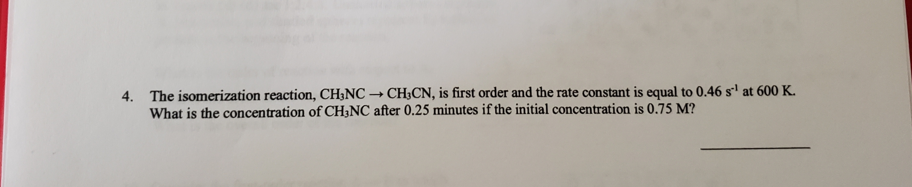 4. The isomerization reaction, CH3NC → CH3CN, is first order and the rate constant is equal to 0.46 s' at 600 K.
What is the concentration of CH3NC after 0.25 minutes if the initial concentration is 0.75 M?
