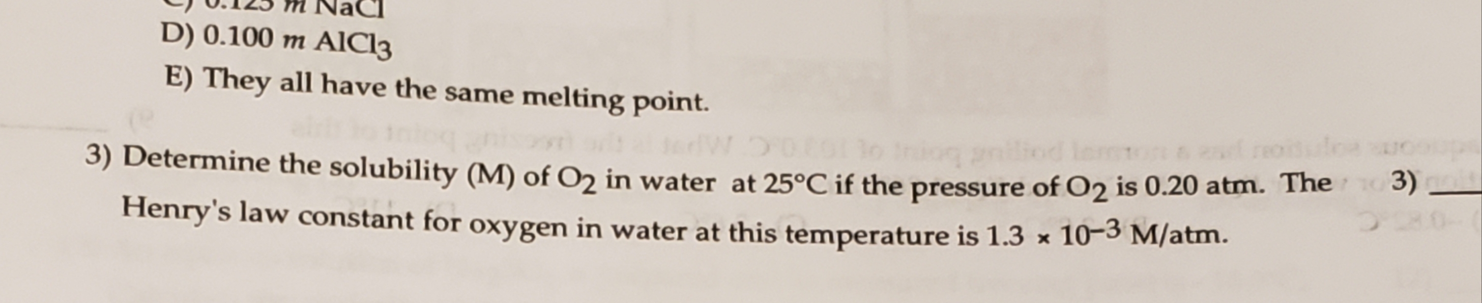 q0125 M NaC]
D) 0.100 m AlCl3
E) They all have the same melting point.
5)
3) Determine the solubility (M) of O2 in water at 25°C if the pressure of O2 is 0.20 atm. The
Henry's law constant for oxygen in water at this temperature is 1.3 x 10-3 M/atm.
