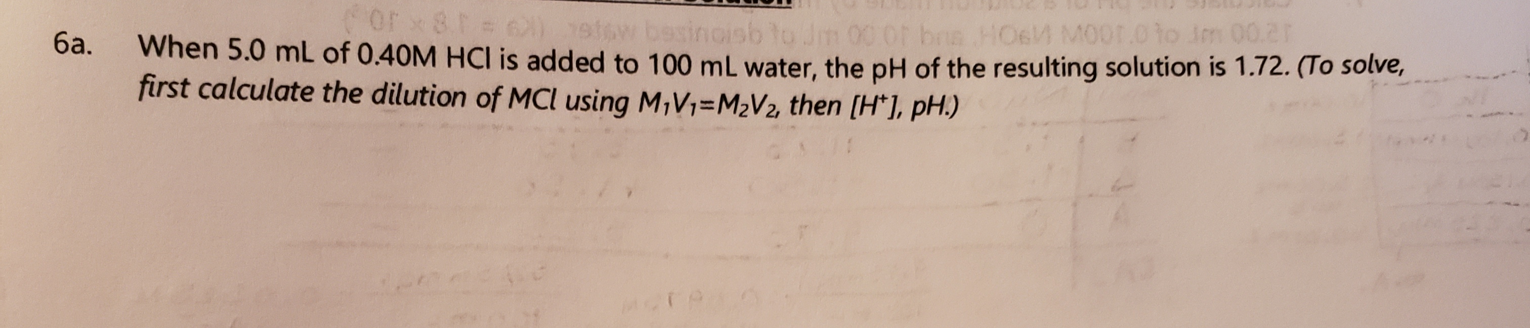 or x81=
10.
1atow besinoisb to Jm 00
HO6M M00T.0 to Jm 00.2r
When 5.0 mL of 0.40M HCI is added to 100 mL water, the pH of the resulting solution is 1.72. (To solve,
first calculate the dilution of MCl using M,V1=M2V2, then (H*], pH.)
ба.
