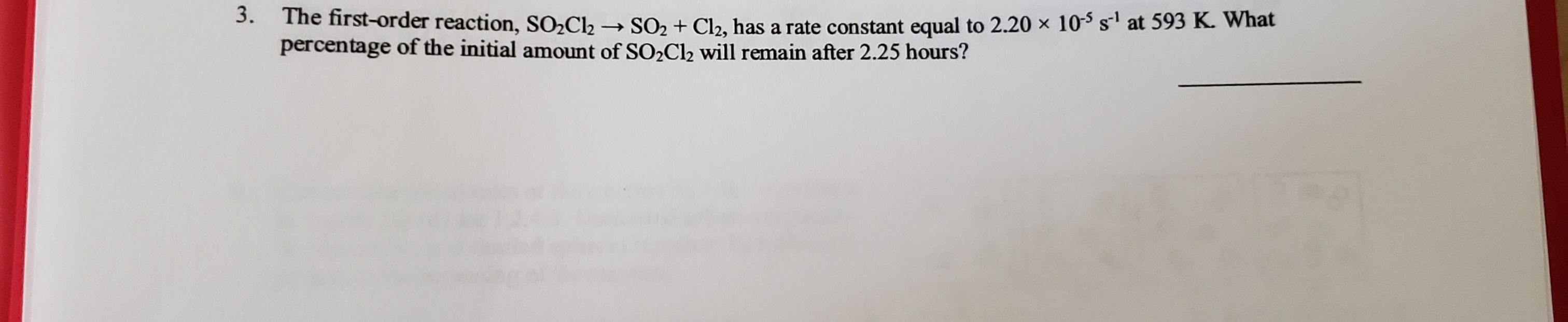 3.
The first-order reaction, SO2C12
→ SO2 + Cl2, has a rate constant equal to 2.20 × 10-$ s at 593 K. What
percentage of the initial amount of SO,Cl2 will remain after 2.25 hours?
