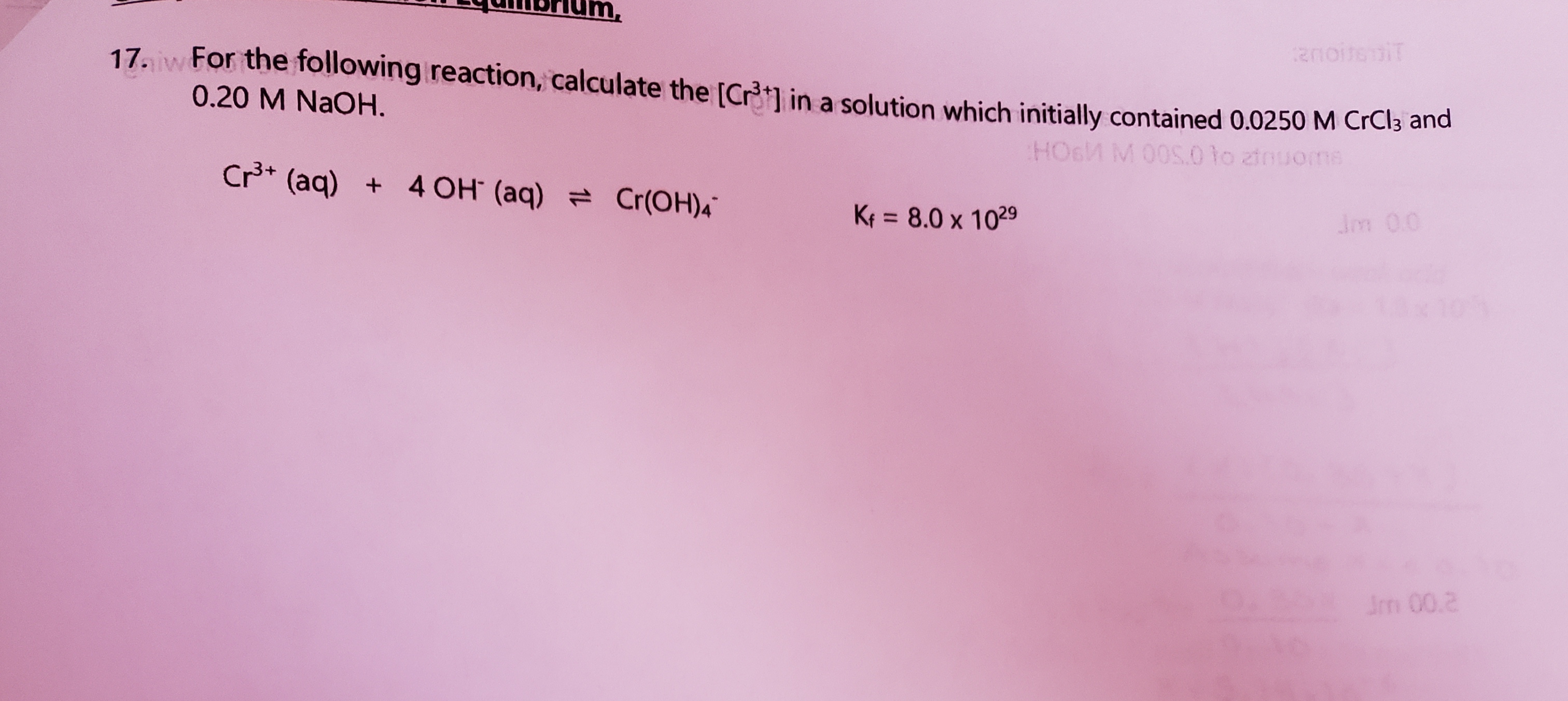 17. w For the following reaction, calculate the [Crt1 in a solution which initially contained 0.0250 M CrCi3 an
0.20 M NaOH.
HO6M M 00S.0 lo ztnuoms
Cr* (aq) + 4 OH (aq) = Cr(OH)4
= 8.0 x 1029
Jm 00
%3D
Im 00.2
