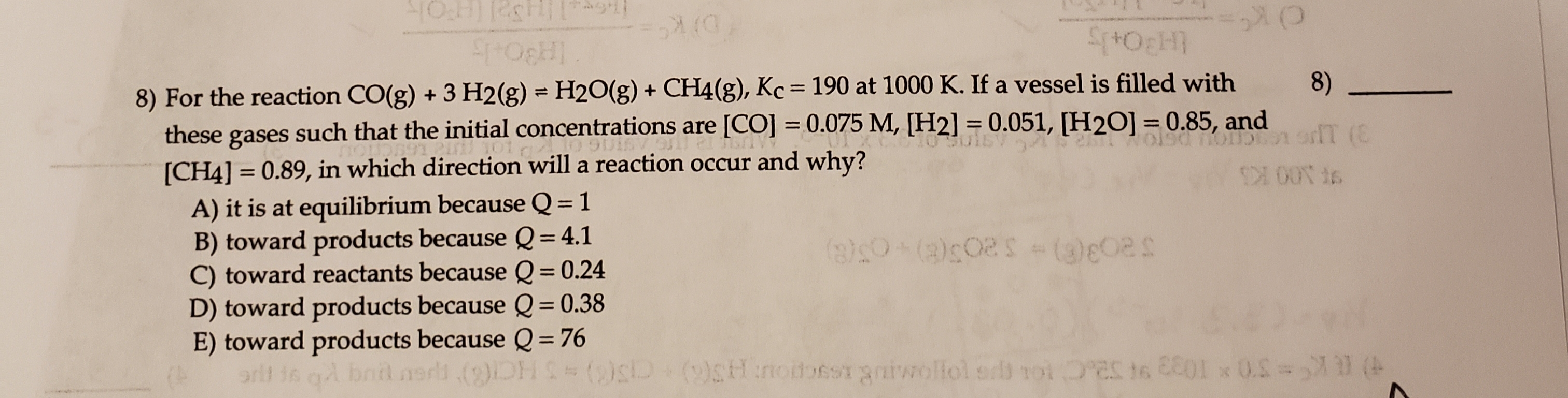 8) For the reaction CO(g) + 3 H2(g) = H2O(g) + CH4(g), Kc = 190 at 1000 K. If a vessel is filled with
these gases such that the initial concentrations are [CO] = 0.075 M, [H2] = 0.051, [H2O] =0.85, and
8)
%|
%3D
oT (C
%3D
%3D
9aoD
[CH4] = 0.89, in which direction will a reaction occur and why?
A) it is at equilibrium because Q= 1
B) toward products because Q= 4.1
C) toward reactants because Q= 0.24
D) toward products because Q= 0.38
E) toward products because Q = 76
%3D
నెతె 520-ది
%3D
%3D
%3D
bnil am
( (0) Hnoitbes aaiwollol er roi 0 0.S= (
