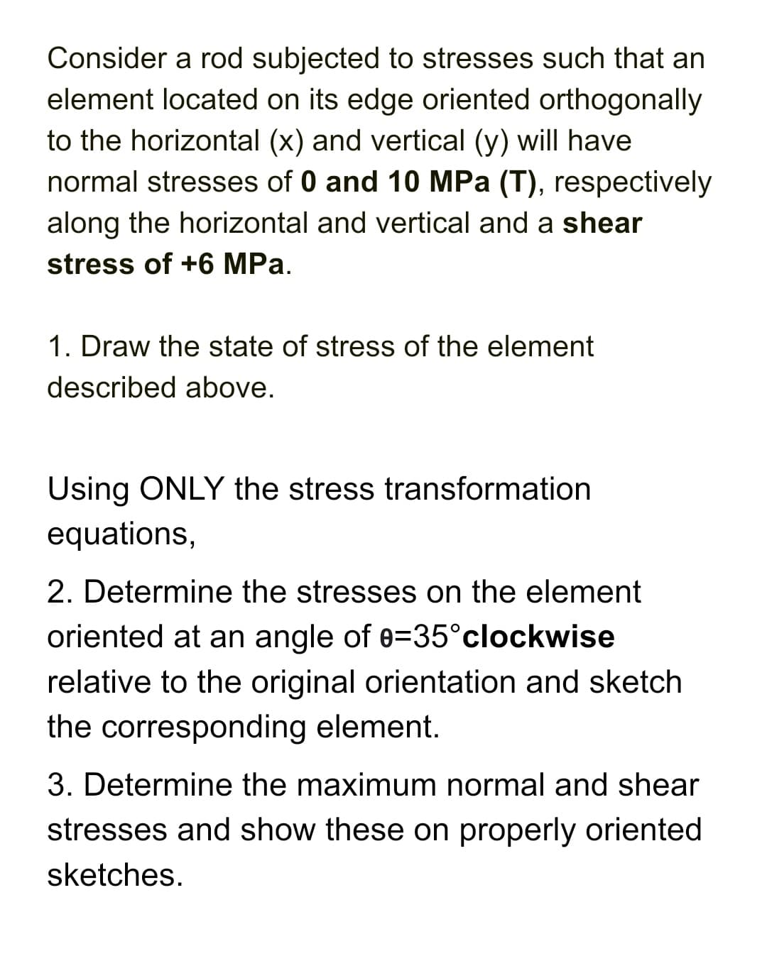 Consider a rod subjected to stresses such that an
element located on its edge oriented orthogonally
to the horizontal (x) and vertical (y) will have
normal stresses of 0 and 10 MPa (T), respectively
along the horizontal and vertical and a shear
stress of +6 MPa.
1. Draw the state of stress of the element
described above.
Using ONLY the stress transformation
equations,
2. Determine the stresses on the element
oriented at an angle of 0=35°clockwise
relative to the original orientation and sketch
the corresponding element.
3. Determine the maximum normal and shear
stresses and show these on properly oriented
sketches.