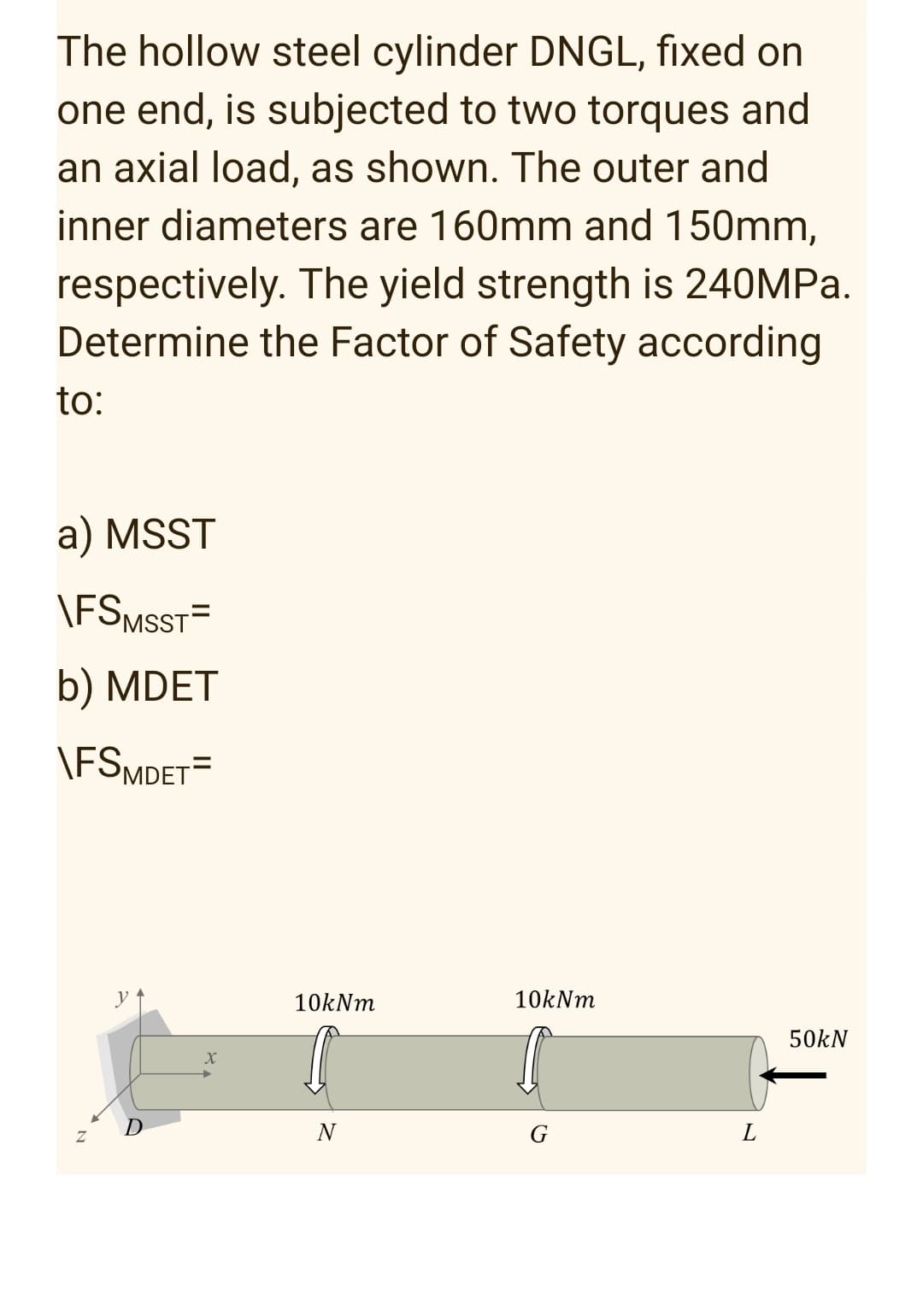 The hollow steel cylinder DNGL, fixed on
one end, is subjected to two torques and
an axial load, as shown. The outer and
inner diameters are 160mm and 150mm,
respectively. The yield strength is 240MPa.
Determine the Factor of Safety according
to:
a) MSST
\FSMSST=
b) MDET
\FSMDET=
10kNm
50kN
G
X
10kNm
N
L