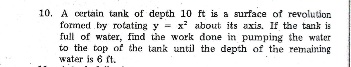 10. A certain tank of depth 10 ft is a surface of revolution
formed by rotating y = X about its axis. If the tank is
full of water, find the work done in pumping the water
to the top of the tank until the depth of the remaining
water is 6 ft.