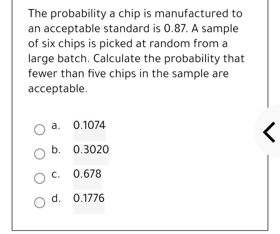 The probability a chip is manufactured to
an acceptable standard is 0.87. A sample
of six chips is picked at random from a
large batch. Calculate the probability that
fewer than five chips in the sample are
acceptable.
a.
0.1074
b.
0.3020
r
O c.
0.678
d. 0.1776