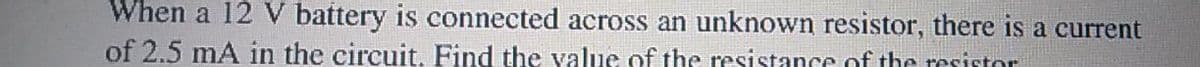 When a 12 V battery is connected across an unknown resistor, there is a current
of 2.5 mA in the circuit. Find the value of the resistance of the resistor
